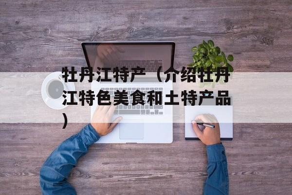 牡丹江特产（介绍牡丹江特色美食和土特产品）-第1张图片-
