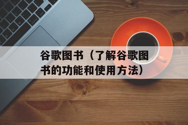 谷歌图书（了解谷歌图书的功能和使用方法）-第1张图片-