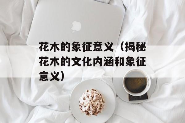 花木的象征意义（揭秘花木的文化内涵和象征意义）-第1张图片-