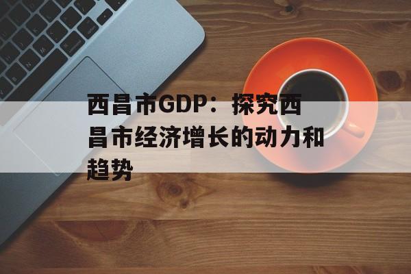 西昌市GDP：探究西昌市经济增长的动力和趋势-第1张图片-