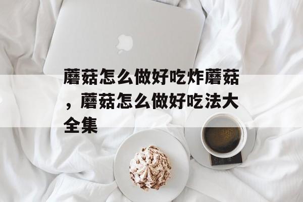 蘑菇怎么做好吃炸蘑菇，蘑菇怎么做好吃法大全集-第1张图片-