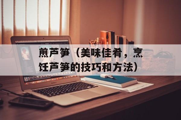煎芦笋（美味佳肴，烹饪芦笋的技巧和方法）-第1张图片-