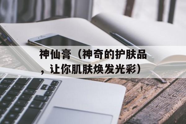神仙膏（神奇的护肤品，让你肌肤焕发光彩）-第1张图片-