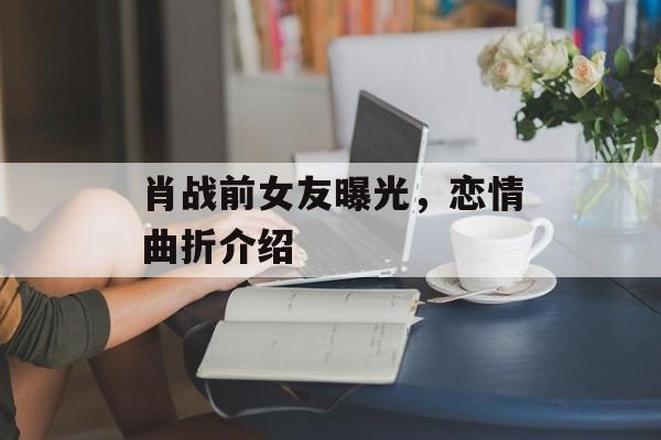 肖战前女友曝光，恋情曲折介绍-第1张图片-