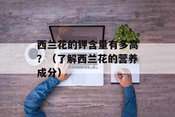 西兰花的钾含量有多高？（了解西兰花的营养成分）-第1张图片-