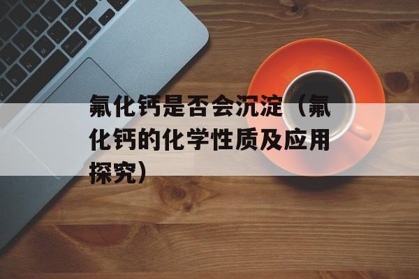 氟化钙是否会沉淀（氟化钙的化学性质及应用探究）-第1张图片-