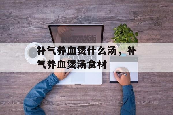补气养血煲什么汤，补气养血煲汤食材-第1张图片-