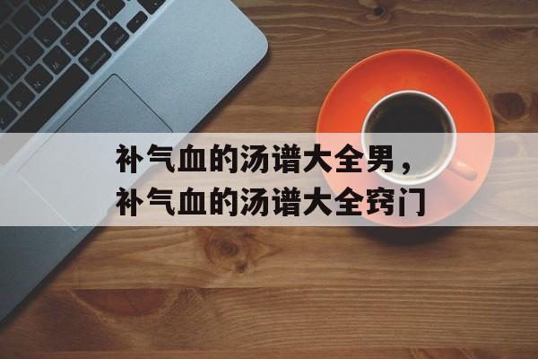 补气血的汤谱大全男，补气血的汤谱大全窍门-第1张图片-
