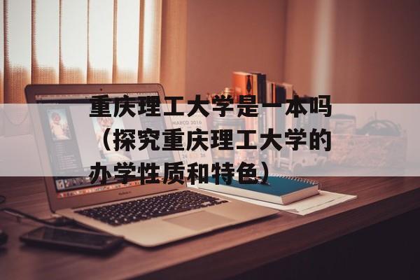 重庆理工大学是一本吗（探究重庆理工大学的办学性质和特色）-第1张图片-