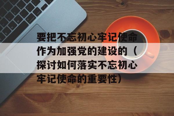 要把不忘初心牢记使命作为加强党的建设的（探讨如何落实不忘初心牢记使命的重要性）-第1张图片-