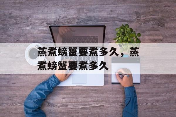 蒸煮螃蟹要煮多久，蒸煮螃蟹要煮多久-第1张图片-
