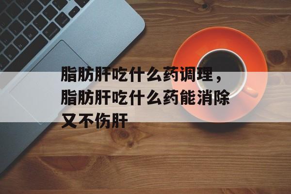 脂肪肝吃什么药调理，脂肪肝吃什么药能消除又不伤肝-第1张图片-