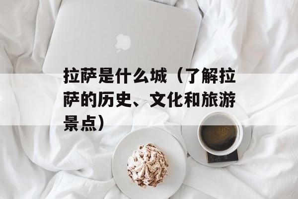 拉萨是什么城（了解拉萨的历史、文化和旅游景点）-第1张图片-