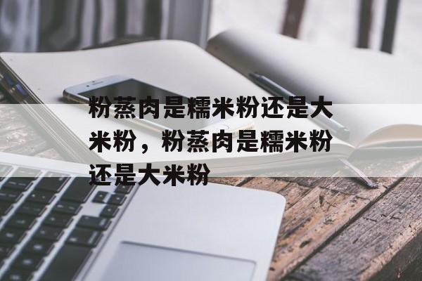 粉蒸肉是糯米粉还是大米粉，粉蒸肉是糯米粉还是大米粉-第1张图片-