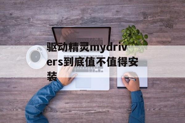 驱动精灵mydrivers到底值不值得安装-第1张图片-