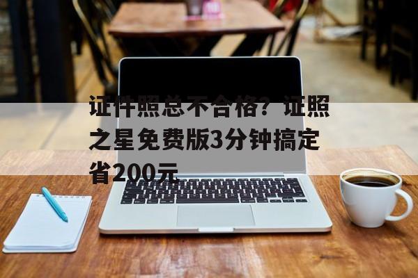 证件照总不合格？证照之星免费版3分钟搞定省200元-第1张图片-