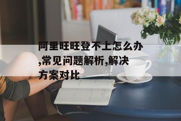 阿里旺旺登不上怎么办,常见问题解析,解决方案对比-第1张图片-