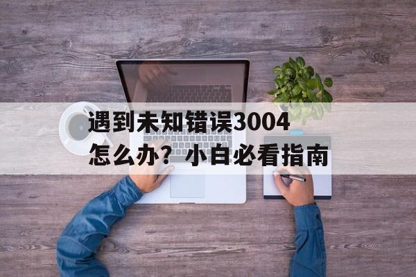 遇到未知错误3004怎么办?小白必看指南-第1张图片- 遇到未知错误3004怎么办?小白必看指南-第1张图片-