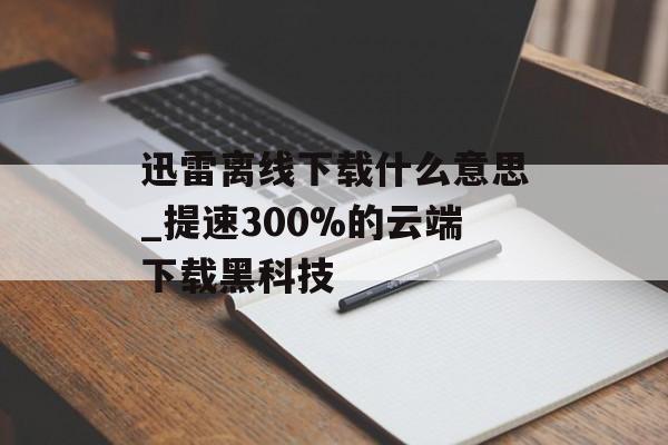 迅雷离线下载什么意思_提速300%的云端下载黑科技-第1张图片-