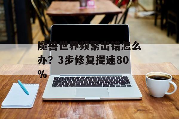 魔兽世界频繁出错怎么办？3步修复提速80%-第1张图片-