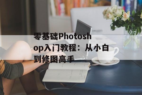 零基础Photoshop入门教程:从小白到修图高手-第1张图片- 零基础Photoshop入门教程:从小白到修图高手-第1张图片-