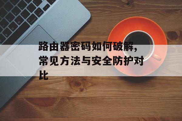 路由器密码如何破解,常见方法与安全防护对比-第1张图片-